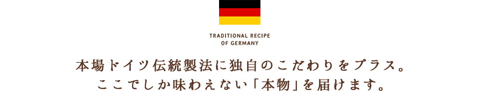 本場ドイツ伝統製法に独自のこだわりをプラス。ここでしか味わえない「本物」を届けます。